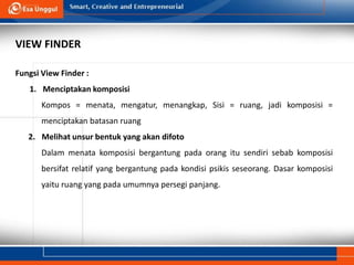 Fungsi View Finder :
1. Menciptakan komposisi
Kompos = menata, mengatur, menangkap, Sisi = ruang, jadi komposisi =
menciptakan batasan ruang
2. Melihat unsur bentuk yang akan difoto
Dalam menata komposisi bergantung pada orang itu sendiri sebab komposisi
bersifat relatif yang bergantung pada kondisi psikis seseorang. Dasar komposisi
yaitu ruang yang pada umumnya persegi panjang.
VIEW FINDER
 