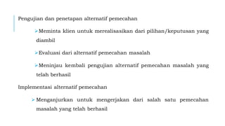 Pengujian dan penetapan alternatif pemecahan
➢Meminta klien untuk merealisasikan dari pilihan/keputusan yang
diambil
➢Evaluasi dari alternatif pemecahan masalah
➢Meninjau kembali pengujian alternatif pemecahan masalah yang
telah berhasil
Implementasi alternatif pemecahan
➢ Menganjurkan untuk mengerjakan dari salah satu pemecahan
masalah yang telah berhasil
 