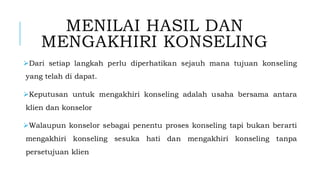 MENILAI HASIL DAN
MENGAKHIRI KONSELING
➢Dari setiap langkah perlu diperhatikan sejauh mana tujuan konseling
yang telah di dapat.
➢Keputusan untuk mengakhiri konseling adalah usaha bersama antara
klien dan konselor
➢Walaupun konselor sebagai penentu proses konseling tapi bukan berarti
mengakhiri konseling sesuka hati dan mengakhiri konseling tanpa
persetujuan klien
 