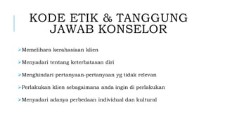 KODE ETIK & TANGGUNG
JAWAB KONSELOR
➢Memelihara kerahasiaan klien
➢Menyadari tentang keterbatasan diri
➢Menghindari pertanyaan-pertanyaan yg tidak relevan
➢Perlakukan klien sebagaimana anda ingin di perlakukan
➢Menyadari adanya perbedaan individual dan kultural
 