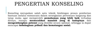PENGERTIAN KONSELING
Konseling merupakan salah satu teknik bimbingan proses pemberian
bantuan melalui wawancara dalam serangkaian pertemuan langsung dan
tatap muka agar memperoleh pemahaman yang lebih baik terhadap
dirinya, mampu memecahkan masalah yang di hadapinya dan
mengembangkan potensi yang dimiliki secara optimal, sehingga ia dapat
mencapai kebahagiaan pribadi dan kematangan sosial.
 