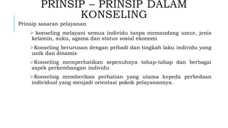 PRINSIP – PRINSIP DALAM
KONSELING
Prinsip sasaran pelayanan
➢ konseling melayani semua individu tanpa memandang umur, jenis
kelamin, suku, agama dan status sosial ekonomi
➢Konseling berurusan dengan pribadi dan tingkah laku individu yang
unik dan dinamis
➢Konseling memperhatikan sepenuhnya tahap-tahap dan berbagai
aspek perkembangan individu
➢Konseling memberikan perhatian yang utama kepeda perbedaan
individual yang menjadi orientasi pokok pelayanannya.
 