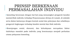 PRINSIP BERKENAAN
PERMASALAHAN INDIVIDU
➢konseling berurusan dengan hal-hal yang menyangkut pengaruh kondisi
mental/fisik individu terhadap Penyesesuaian dirinya di rumah, di sekolah
serta dalam kaitannya dengan kontak sosial dan pekerjaan dan sebaliknya
pengaruh lingkungan terhadap kondisi mental dan fisik individu
➢Kesenjangan sosial, ekonomi, dan kebudayaan merupakan faktor
timbulnya masalah pada individu yang kesemuanya menjadi perhatian
utama pelayanan konseling.
 
