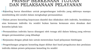 PRINSIP BERKENAAN TUJUAN
DAN PELAKSANAAN PELAYANAN
➢Konseling harus diarahkan untuk pengembangan individu yang akhirnya mampu
membimbing diri sendiri dalam menghadapi permasalahan
➢Dalam proses konseling keputusan diambil dan dilakukan oleh individu, hendaknya
atas kemauan individu itu sendiri bukan karena kemauan atau desakan dari
konselor/pihak lain
➢Permasalahan individu harus ditangani oleh tenaga ahli dalam bidang yang relevan
dengan permasalahan yang dihadapi
➢Kerjasama dengan pihak lain untuk menentukan hasil pelayanan bimbingan
➢Pengembangan program konseling dapat dilihat dari hasil pengukuran dan penilaian
individu dalam proses pelayanan konseling itu sendiri
 