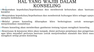 HAL YANG WAJIB DALAM
KONSELING
➢Menyatakan kepedulian/keprihatinan dan membentuk kebutuhan akan bantuan
konselor
➢Menyatakan kepedulian/keprihatinan dan membentuk hubungan klien sebagai upaya
menjalin kedekatan.
➢Melalui proses konseling diharapkan klien berkeinginan untuk semangat
menyelesaikan masalahnya
➢Proses konseling akan memberikan gambaran tentang tujuan mengikuti konseling
➢Keseriusan & kejujuran klien akan tampak, disini perlunya penjelasan dan pengertian
agar klien meyadari perlunya bantuan untuk menyelesaikan masalah dan klien mau
mengikuti setiap proses konseling
 