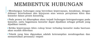 MEMBENTUK HUBUNGAN
➢Membangun hubungan yang bercirikan kepercayaan, keyakinan, dengan
didasari keterbukaan dan kejujuran atas semua pernyataan klien dan
konselor dalam proses konseling.
➢Pada proses ini diharapkan akan terjadi hubungan ketergantungan pada
konselor, yaitu bagaimana konselor dapat dijadikan sebagai pribadi yang
dijadikan contoh.
➢Ketika kepercayaan klien cukup besar terhadap konselor maka bantuan
akan mudah diberikan
➢Teknik yang bisa digunakan adalah keterampilan mendengarkan dan
memantulkan perasaan/ empati
 