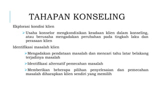 TAHAPAN KONSELING
Ekplorasi kondisi klien
➢ Usaha konselor mengkondisikan keadaan klien dalam konseling,
atau berusaha mengadakan perubahan pada tingkah laku dan
perasaan klien
Identifikasi masalah klien
➢Mengadakan pendataan masalah dan mencari tahu latar belakang
terjadinya masalah
➢Identifikasi alternatif pemecahan masalah
➢Memberikan beberapa pilihan penyelesaian dan pemecahan
masalah diharapkan klien sendiri yang memilih
 