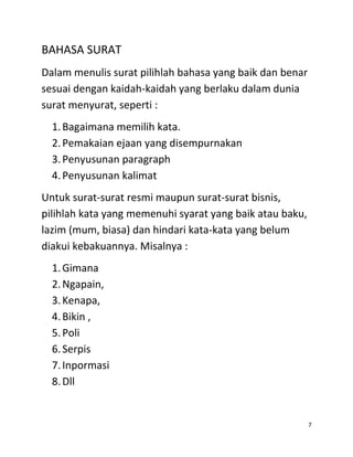 BAHASA SURAT
Dalam menulis surat pilihlah bahasa yang baik dan benar
sesuai dengan kaidah-kaidah yang berlaku dalam dunia
surat menyurat, seperti :
  1. Bagaimana memilih kata.
  2. Pemakaian ejaan yang disempurnakan
  3. Penyusunan paragraph
  4. Penyusunan kalimat
Untuk surat-surat resmi maupun surat-surat bisnis,
pilihlah kata yang memenuhi syarat yang baik atau baku,
lazim (mum, biasa) dan hindari kata-kata yang belum
diakui kebakuannya. Misalnya :
  1. Gimana
  2. Ngapain,
  3. Kenapa,
  4. Bikin ,
  5. Poli
  6. Serpis
  7. Inpormasi
  8. Dll


                                                          7
 
