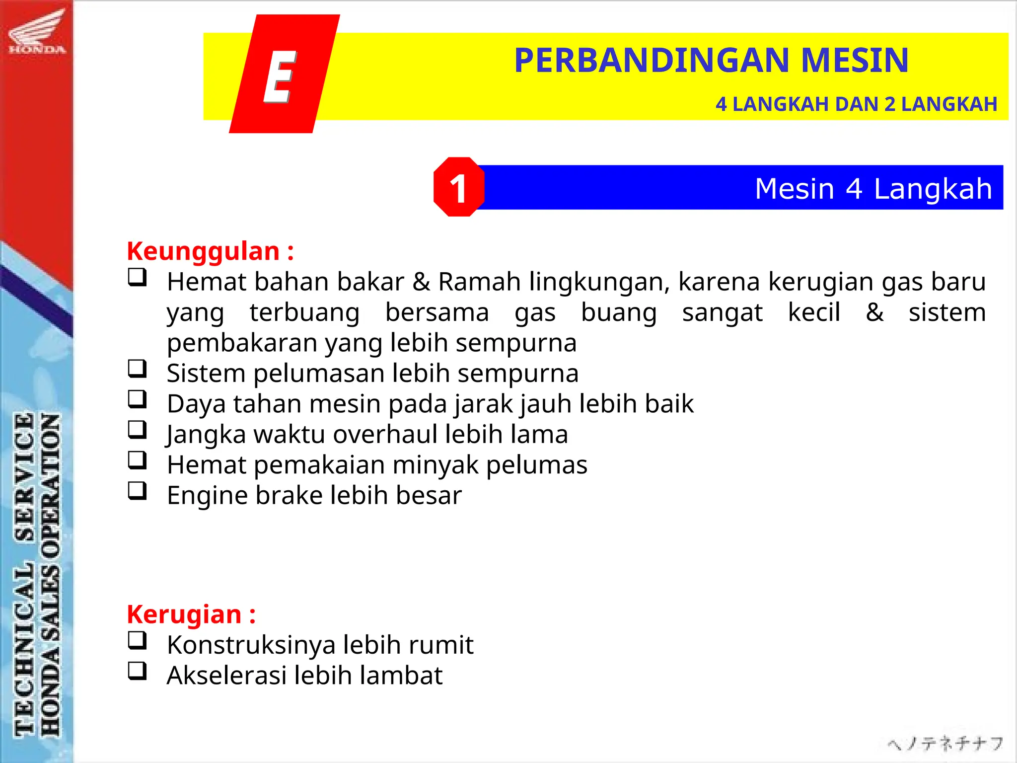 Mesin 4 Langkah
Kerugian :
 Konstruksinya lebih rumit
 Akselerasi lebih lambat
PERBANDINGAN MESIN
4 LANGKAH DAN 2 LANGKAH
1
Keunggulan :
 Hemat bahan bakar & Ramah lingkungan, karena kerugian gas baru
yang terbuang bersama gas buang sangat kecil & sistem
pembakaran yang lebih sempurna
 Sistem pelumasan lebih sempurna
 Daya tahan mesin pada jarak jauh lebih baik
 Jangka waktu overhaul lebih lama
 Hemat pemakaian minyak pelumas
 Engine brake lebih besar
 