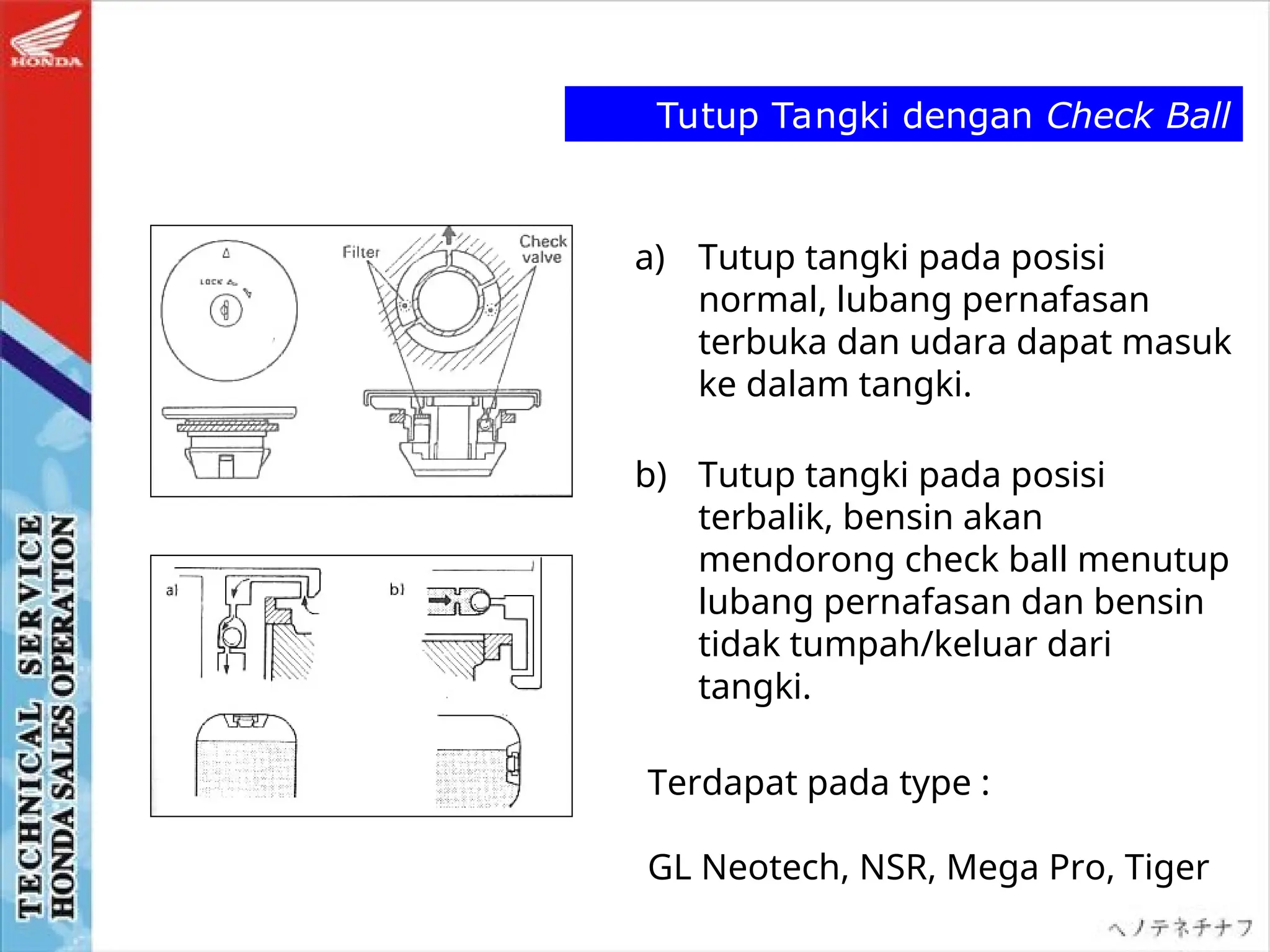 Tutup Tangki dengan Check Ball
a) Tutup tangki pada posisi
normal, lubang pernafasan
terbuka dan udara dapat masuk
ke dalam tangki.
b) Tutup tangki pada posisi
terbalik, bensin akan
mendorong check ball menutup
lubang pernafasan dan bensin
tidak tumpah/keluar dari
tangki.
Terdapat pada type :
GL Neotech, NSR, Mega Pro, Tiger
 