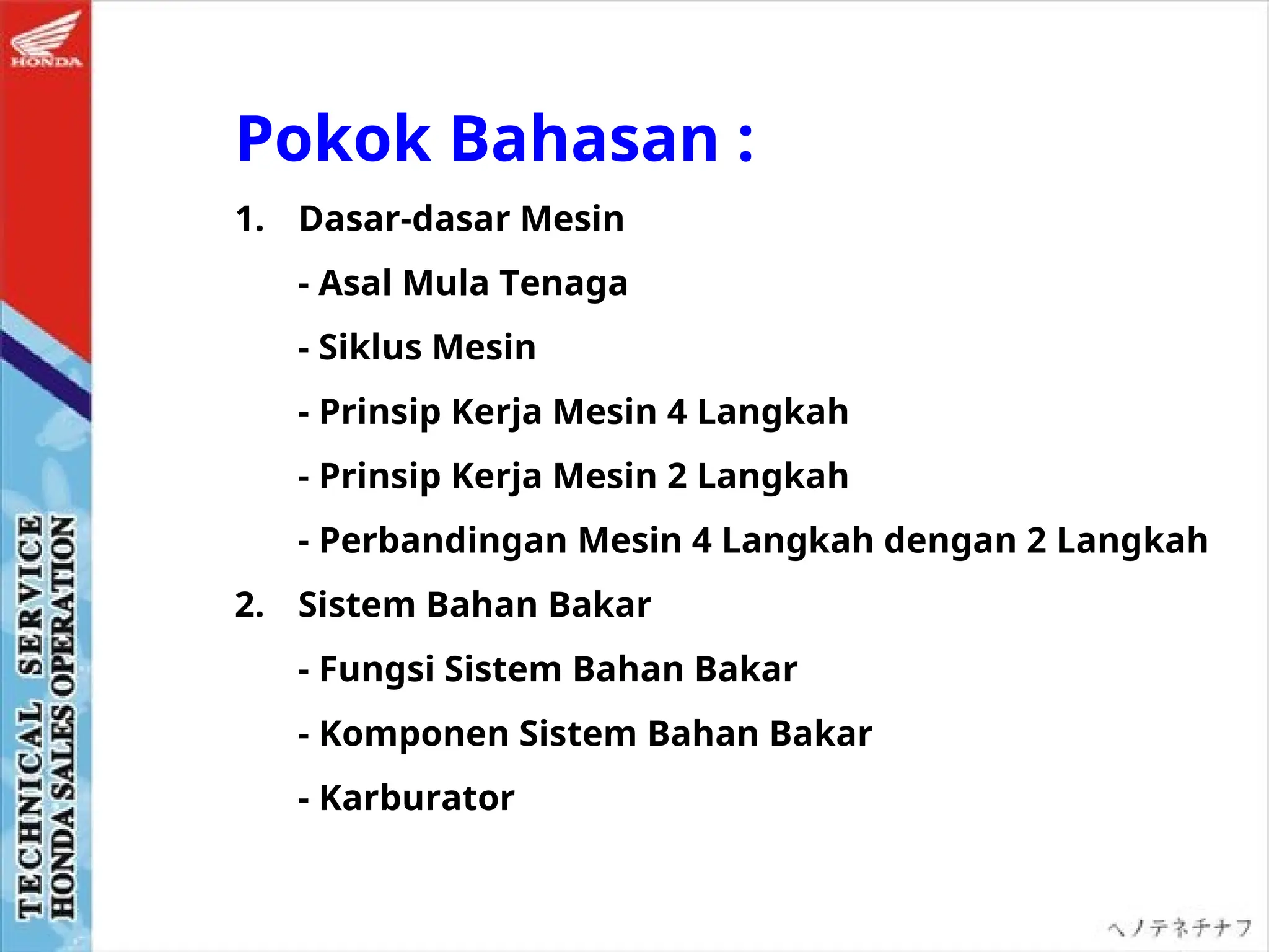 Pokok Bahasan :
1. Dasar-dasar Mesin
- Asal Mula Tenaga
- Siklus Mesin
- Prinsip Kerja Mesin 4 Langkah
- Prinsip Kerja Mesin 2 Langkah
- Perbandingan Mesin 4 Langkah dengan 2 Langkah
2. Sistem Bahan Bakar
- Fungsi Sistem Bahan Bakar
- Komponen Sistem Bahan Bakar
- Karburator
 