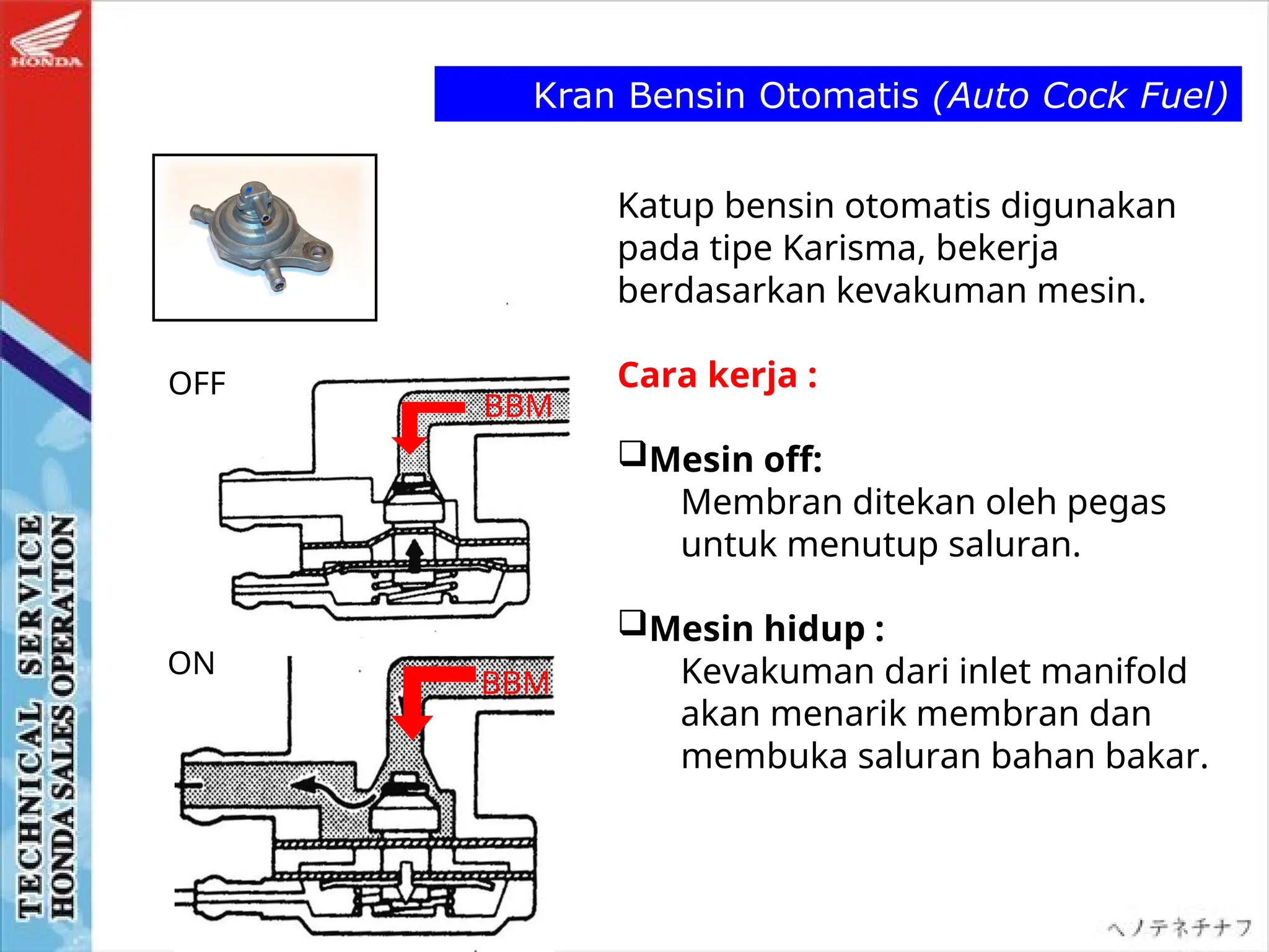 Kran Bensin Otomatis (Auto Cock Fuel)
OFF
ON
Katup bensin otomatis digunakan
pada tipe Karisma, bekerja
berdasarkan kevakuman mesin.
Cara kerja :
Mesin off:
Membran ditekan oleh pegas
untuk menutup saluran.
Mesin hidup :
Kevakuman dari inlet manifold
akan menarik membran dan
membuka saluran bahan bakar.
BBM
BBM
 