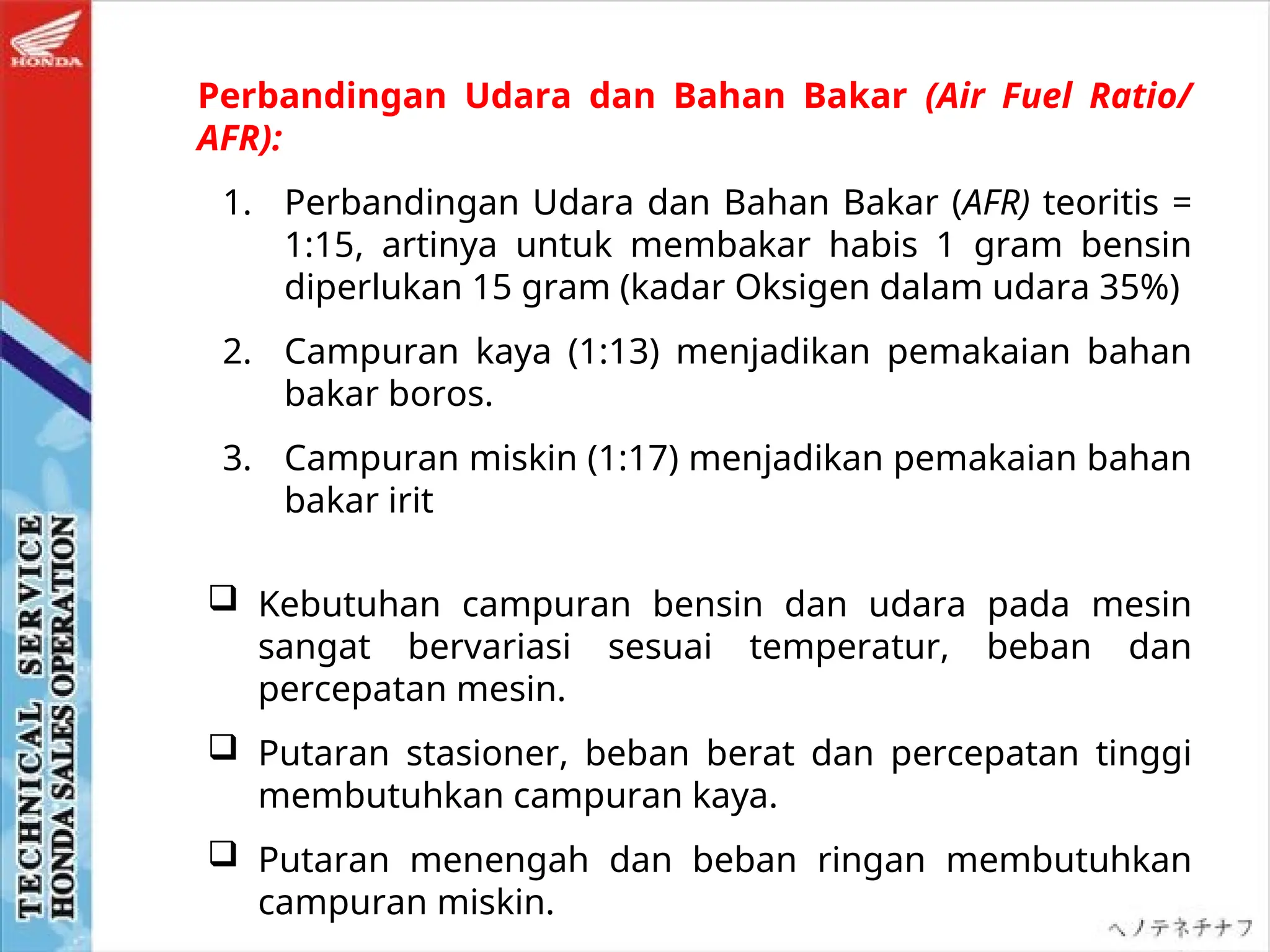  Kebutuhan campuran bensin dan udara pada mesin
sangat bervariasi sesuai temperatur, beban dan
percepatan mesin.
 Putaran stasioner, beban berat dan percepatan tinggi
membutuhkan campuran kaya.
 Putaran menengah dan beban ringan membutuhkan
campuran miskin.
Perbandingan Udara dan Bahan Bakar (Air Fuel Ratio/
AFR):
1. Perbandingan Udara dan Bahan Bakar (AFR) teoritis =
1:15, artinya untuk membakar habis 1 gram bensin
diperlukan 15 gram (kadar Oksigen dalam udara 35%)
2. Campuran kaya (1:13) menjadikan pemakaian bahan
bakar boros.
3. Campuran miskin (1:17) menjadikan pemakaian bahan
bakar irit
 