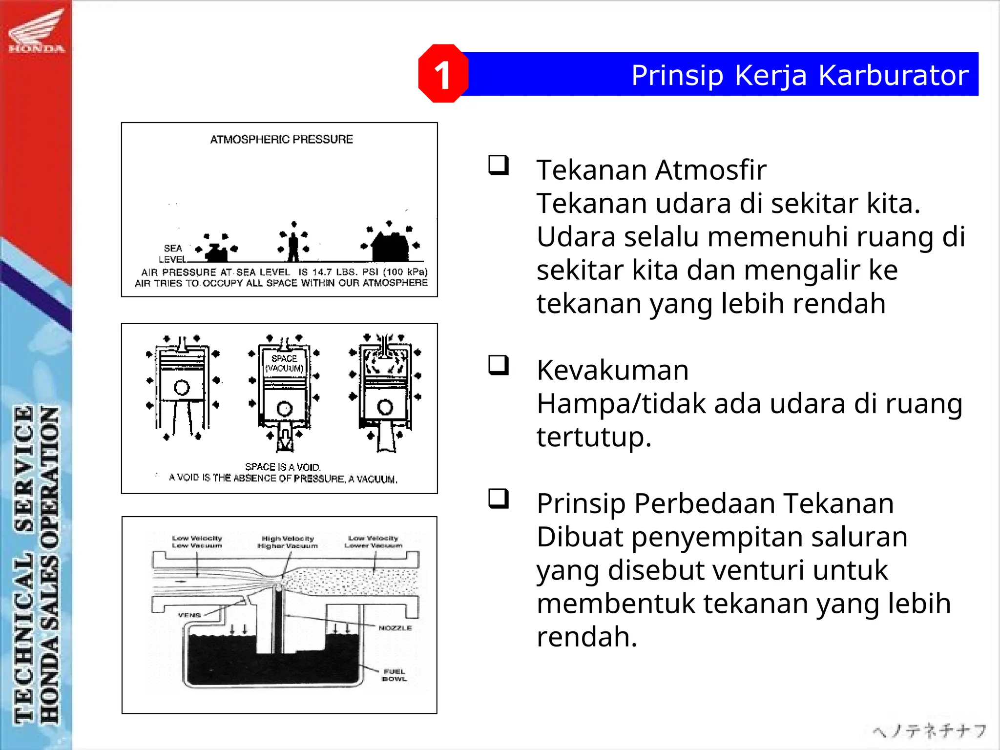 Prinsip Kerja Karburator
1
 Tekanan Atmosfir
Tekanan udara di sekitar kita.
Udara selalu memenuhi ruang di
sekitar kita dan mengalir ke
tekanan yang lebih rendah
 Kevakuman
Hampa/tidak ada udara di ruang
tertutup.
 Prinsip Perbedaan Tekanan
Dibuat penyempitan saluran
yang disebut venturi untuk
membentuk tekanan yang lebih
rendah.
 