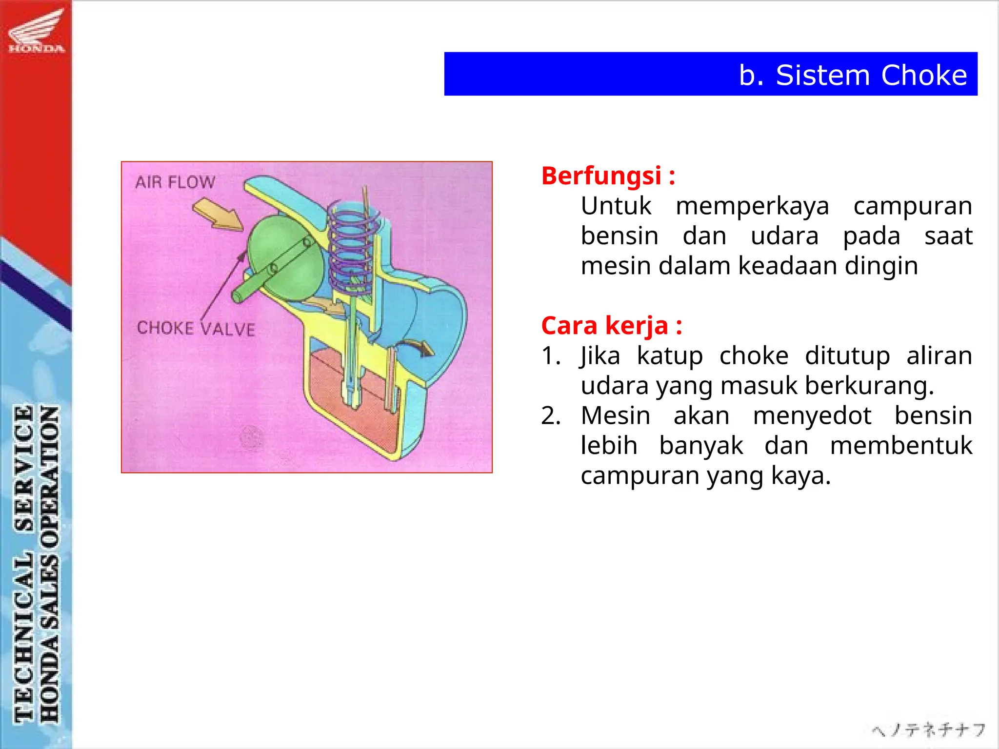Berfungsi :
Untuk memperkaya campuran
bensin dan udara pada saat
mesin dalam keadaan dingin
Cara kerja :
1. Jika katup choke ditutup aliran
udara yang masuk berkurang.
2. Mesin akan menyedot bensin
lebih banyak dan membentuk
campuran yang kaya.
b. Sistem Choke
 