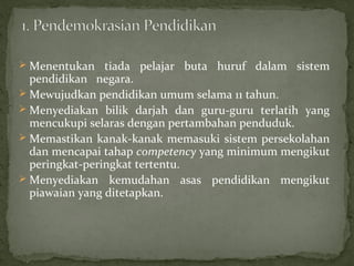  Menentukan tiada pelajar buta huruf dalam sistem
  pendidikan negara.
 Mewujudkan pendidikan umum selama 11 tahun.
 Menyediakan bilik darjah dan guru-guru terlatih yang
  mencukupi selaras dengan pertambahan penduduk.
 Memastikan kanak-kanak memasuki sistem persekolahan
  dan mencapai tahap competency yang minimum mengikut
  peringkat-peringkat tertentu.
 Menyediakan kemudahan asas pendidikan mengikut
  piawaian yang ditetapkan.
 