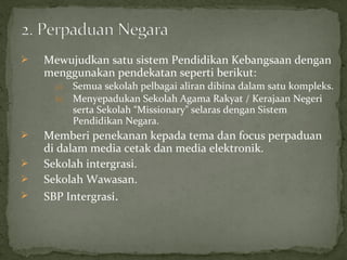    Mewujudkan satu sistem Pendidikan Kebangsaan dengan
    menggunakan pendekatan seperti berikut:
      a)   Semua sekolah pelbagai aliran dibina dalam satu kompleks.
      b)   Menyepadukan Sekolah Agama Rakyat / Kerajaan Negeri
           serta Sekolah “Missionary” selaras dengan Sistem
           Pendidikan Negara.
   Memberi penekanan kepada tema dan focus perpaduan
    di dalam media cetak dan media elektronik.
   Sekolah intergrasi.
   Sekolah Wawasan.
   SBP Intergrasi.
 
