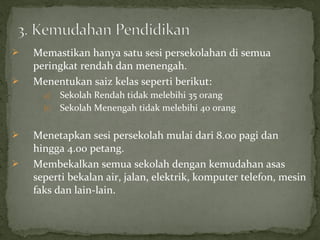    Memastikan hanya satu sesi persekolahan di semua
    peringkat rendah dan menengah.
   Menentukan saiz kelas seperti berikut:
      a) Sekolah Rendah tidak melebihi 35 orang
      b) Sekolah Menengah tidak melebihi 40 orang


   Menetapkan sesi persekolah mulai dari 8.00 pagi dan
    hingga 4.00 petang.
   Membekalkan semua sekolah dengan kemudahan asas
    seperti bekalan air, jalan, elektrik, komputer telefon, mesin
    faks dan lain-lain.
 