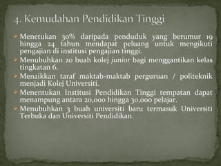  Menetukan 30% daripada penduduk yang berumur 19
  hingga 24 tahun mendapat peluang untuk mengikuti
  pengajian di institusi pengajian tinggi.
 Menubuhkan 20 buah kolej junior bagi menggantikan kelas
  tingkatan 6.
 Menaikkan taraf maktab-maktab perguruan / politeknik
  menjadi Kolej Universiti.
 Menentukan Institusi Pendidikan Tinggi tempatan dapat
  menampung antara 20,000 hingga 30,000 pelajar.
 Menubuhkan 3 buah universiti baru termasuk Universiti
  Terbuka dan Universiti Pendidikan.
 