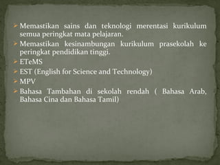  Memastikan sains dan teknologi merentasi kurikulum
  semua peringkat mata pelajaran.
 Memastikan kesinambungan kurikulum prasekolah ke
  peringkat pendidikan tinggi.
 ETeMS
 EST (English for Science and Technology)
 MPV
 Bahasa Tambahan di sekolah rendah ( Bahasa Arab,
  Bahasa Cina dan Bahasa Tamil)
 