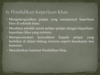  Mengintergrasikan pelajar yang mempunyai keperluan
  khas di sekolah biasa.
 Membina sekolah untuk pelajar-pelajar dengan keperluan-
  keperluan khas yang tertentu.
 Memperuntukan kemudahan kepada pelajar yang
  berbakat di dalam bidang tertentu seperti kesukanan dan
  kesenian.
 Menubuhkan Institusi Pendidikan Khas.
 