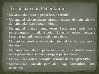  Melaksanakan sistem peperiksaan terbuka.
 Menggubal alatan-alatan ukuran dalam domain afektif,
  domain bakat dan domain minat.
 Menggubal alatan pengukuran kecerdasan jenis intra
  perseorangan, muzik, spatial, kinestik, selain daripada
  kecerdasan logika matematik dan bahasa.
 Memastikan 60% soalan-soalan hendaklah berupa critical
  thinking.
 Memantapkan alatan pernilaian diagnostik dalam semua
  mata pelajaran di semua peringkat persekolahan.
 Mewujudkan sistem pensijilan terbuka di peringkat SPM.
 Mewujudkan kaedah pernilaian bagi kurikulum baru
  rekacipta.
 