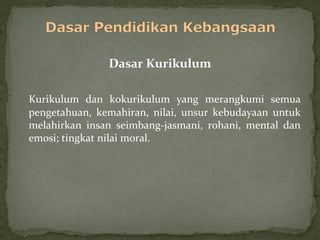 Dasar Kurikulum

Kurikulum dan kokurikulum yang merangkumi semua
pengetahuan, kemahiran, nilai, unsur kebudayaan untuk
melahirkan insan seimbang-jasmani, rohani, mental dan
emosi; tingkat nilai moral.
 