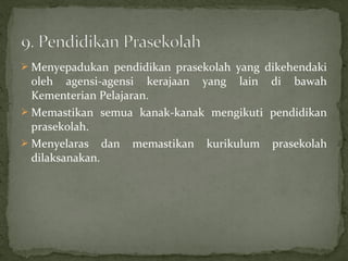  Menyepadukan pendidikan prasekolah yang dikehendaki
  oleh agensi-agensi kerajaan yang lain di bawah
  Kementerian Pelajaran.
 Memastikan semua kanak-kanak mengikuti pendidikan
  prasekolah.
 Menyelaras dan memastikan kurikulum prasekolah
  dilaksanakan.
 