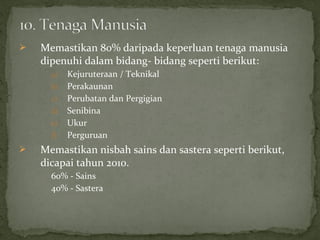    Memastikan 80% daripada keperluan tenaga manusia
    dipenuhi dalam bidang- bidang seperti berikut:
      a)   Kejuruteraan / Teknikal
      b)   Perakaunan
      c)   Perubatan dan Pergigian
      d)   Senibina
      e)   Ukur
      f)   Perguruan
   Memastikan nisbah sains dan sastera seperti berikut,
    dicapai tahun 2010.
      60% - Sains
      40% - Sastera
 