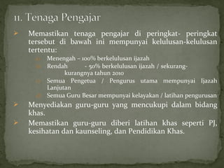    Memastikan tenaga pengajar di peringkat- peringkat
    tersebut di bawah ini mempunyai kelulusan-kelulusan
    tertentu:
      a)   Menengah – 100% berkelulusan ijazah
      b)   Rendah      - 50% berkelulusan ijazah / sekurang-
                 kurangnya tahun 2010
      c)   Semua Pengetua / Pengurus utama mempunyai Ijazah
           Lanjutan
      d)   Semua Guru Besar mempunyai kelayakan / latihan pengurusan
   Menyediakan guru-guru yang mencukupi dalam bidang
    khas.
   Memastikan guru-guru diberi latihan khas seperti PJ,
    kesihatan dan kaunseling, dan Pendidikan Khas.
 