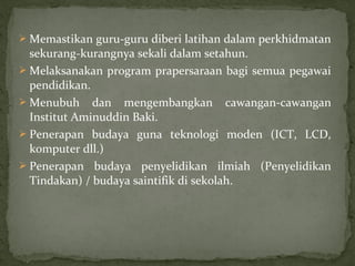  Memastikan guru-guru diberi latihan dalam perkhidmatan
  sekurang-kurangnya sekali dalam setahun.
 Melaksanakan program prapersaraan bagi semua pegawai
  pendidikan.
 Menubuh dan mengembangkan cawangan-cawangan
  Institut Aminuddin Baki.
 Penerapan budaya guna teknologi moden (ICT, LCD,
  komputer dll.)
 Penerapan budaya penyelidikan ilmiah (Penyelidikan
  Tindakan) / budaya saintifik di sekolah.
 