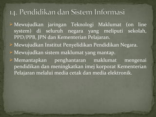  Mewujudkan     jaringan Teknologi Maklumat (on line
  system) di seluruh negara yang meliputi sekolah,
  PPD/PPB, JPN dan Kementerian Pelajaran.
 Mewujudkan Institut Penyelidikan Pendidikan Negara.
 Mewujudkan sistem maklumat yang mantap.
 Memantapkan       penghantaran maklumat mengenai
  pendidikan dan meningkatkan imej korporat Kementerian
  Pelajaran melalui media cetak dan media elektronik.
 
