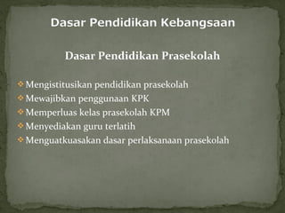 Dasar Pendidikan Prasekolah

 Mengistitusikan pendidikan prasekolah
 Mewajibkan penggunaan KPK
 Memperluas kelas prasekolah KPM
 Menyediakan guru terlatih
 Menguatkuasakan dasar perlaksanaan prasekolah
 
