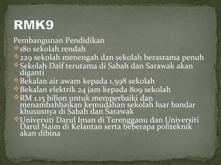 Pembangunan Pendidikan
 180 sekolah rendah
 229 sekolah menengah dan sekolah berasrama penuh
 Sekolah Daif terutama di Sabah dan Sarawak akan
  diganti
 Bekalan air awam kepada 1,598 sekolah
 Bekalan elektrik 24 jam kepada 809 sekolah
 RM 1.15 bilion untuk memperbaiki dan
  menambahbaikan kemudahan sekolah luar bandar
  khususnya di Sabah dan Sarawak
 Universiti Darul Iman di Terengganu dan Universiti
  Darul Naim di Kelantan serta beberapa politeknik
  akan dibina
 