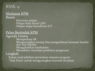 Matlamat KPM
Basmi
       Keciciran pelajar
       Pelajar buta huruf (3M)
       Pelajar tanpa kemahiran ICT

Pelan Bertindak KPM
Agenda Utama
       Memperkasa SK
       Mengurangkan jurang ilmu pengetahuan kawasan bandar
        dan luar bandar
       Mengukuhkan kurikulum
       Menaikkan martabat profesion perguruan
Langkah
- Kajian awal sebelum permulaan sesuatu program
- ‘Task Force’ untuk mengurangkan karenah birokrasi
 
