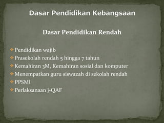 Dasar Pendidikan Rendah

 Pendidikan wajib
 Prasekolah rendah 5 hingga 7 tahun
 Kemahiran 3M, Kemahiran sosial dan komputer
 Menempatkan guru siswazah di sekolah rendah
 PPSMI
 Perlaksanaan j-QAF
 