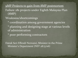 9MP Projects to gain from 8MP postmortem
Failure 281 projects under Eighth Malaysia Plan
 (8MP)
Weakness/shortcomings
 * coordination among government agencies
 * planning and designing stage at various levels
 of administration
 * poor performing contractors

Datuk Seri Effendi Norwawi, Minister in the Prime
 Minister’s Department (NST 28/5/06)
 