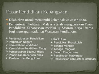  Dilahirkan untuk memenuhi kehendak wawasan 2020.
 Kementerian Pelajaran Malaysia telah menggariskan Dasar
  Pendidikan Kebangsaan melalui 14 Sasaran Kerja Utama
  bagi mencapai matlamat Wawasan Pendidikan.

 Pendemokrasian Pendidikan      Kurikulum
 Perpaduan Negara               Pendidikan Prasekolah
 Kemudahan Pendidikan           Tenaga Manusia
 Kemudahan Pendidikan Tinggi    Tenaga Pengajar
 Pembelajaran Seumur Hidup      Sistem Pengurusan
 Pendidikan Keperluan Khas      Penglibatan Masyarakat
 Penilaian dan Pengukuran       Penyelidikan dan Sistem Informasi
 