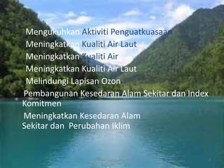 Mengukuhkan Aktiviti Penguatkuasaan
 Meningkatkan Kualiti Air Laut
 Meningkatkan Kualiti Air
 Meningkatkan Kualiti Air Laut
 Melindungi Lapisan Ozon
Pembangunan Kesedaran Alam Sekitar dan Index
Komitmen
Meningkatkan Kesedaran Alam
Sekitar dan Perubahan Iklim


               sri wahyunininggsih mat rawi =D   7
 