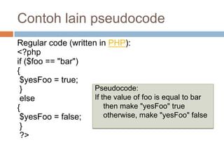 Contoh lain pseudocode
Regular code (written in PHP):
<?php
if ($foo == "bar")
{
 $yesFoo = true;
 }                   Pseudocode:
 else                If the value of foo is equal to bar
{                        then make "yesFoo" true
 $yesFoo = false;        otherwise, make "yesFoo" false
 }
 ?>
 