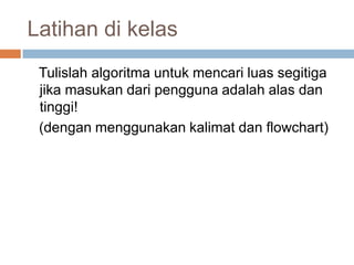 Latihan di kelas
 Tulislah algoritma untuk mencari luas segitiga
 jika masukan dari pengguna adalah alas dan
 tinggi!
 (dengan menggunakan kalimat dan flowchart)
 