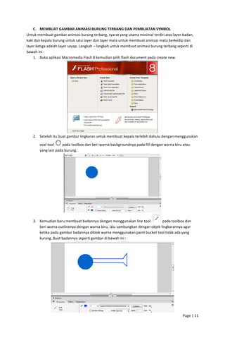 C. MEMBUAT GAMBAR ANIMASI BURUNG TERBANG DAN PEMBUATAN SYMBOL 
Untuk membuat gambar animasi burung terbang, syarat yang utama minimal terdiri atas layer badan, 
kaki dan kepala burung untuk satu layer dan layer mata untuk membuat animasi mata berkedip dan 
layer ketiga adalah layer sayap. Langkah – langkah untuk membuat animasi burung terbang seperti di 
bawah ini : 
1. Buka aplikasi Macromedia Flash 8 kemudian pilih flash document pada create new. 

 
2. Setelah itu buat gambar lingkaran untuk membuat kepala terlebih dahulu dengan menggunakan 
 pada toolbox dan beri warna backgroundnya pada fill dengan warna biru atau 
oval tool 
yang lain pada burung. 

 
3. Kemudian baru membuat badannya dengan menggunakan line tool 
 pada toolbox dan 
beri warna outlinenya dengan warna biru, lalu sambungkan dengan objek lingkarannya agar 
ketika pada gambar badannya diblok warna menggunakan paint bucket tool tidak ada yang 
kurang. Buat badannya seperti gambar di bawah ini : 

 
Page | 11  
 

 