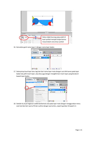 Status objek burung yang sudah di 
buat symbol menjadi shape karena 
masuk dalam area kerja symbol 

 

 
16. Kemudian ganti nama layer 1 dengan nama layer badan. 

 
17. Selanjutnya buat layer baru lagi dan beri nama layer mata dengan cara klik kanan pada layer 
badan lalu pilih insert layer, atau bisa juga dengan mengklik ikon insert layer yang berada di 
bawah layer badan. 

 
 
18. Setelah itu buat lingkaran sedikit berbentuk oval pada layer mata dengan menggunakan menu 
oval tool dan beri warna fill dan outline dengan warna biru, seperti gambar di bawah ini : 

Page | 15  
 

 