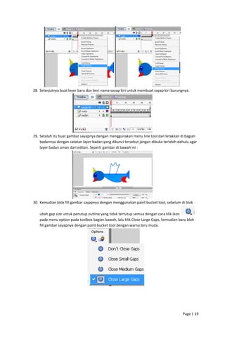  
28. Selanjutnya buat layer baru dan beri nama sayap kiri untuk membuat sayap kiri burungnya. 

 
29. Setelah itu buat gambar sayapnya dengan menggunakan menu line tool dan letakkan di bagian 
badannya dengan catatan layer badan yang dikunci tersebut jangan dibuka terlebih dahulu agar 
layer badan aman dari editan. Seperti gambar di bawah ini : 

 
30. Kemudian blok fill gambar sayapnya dengan menggunakan paint bucket tool, sebelum di blok 
ubah gap size untuk penutup outline yang tidak tertutup semua dengan cara klik ikon 
 
pada menu option pada toolbox bagian bawah, lalu klik Close Large Gaps, kemudian baru blok 
fill gambar sayapnya dengan paint bucket tool dengan warna biru muda. 

 
 
 
 
 
Page | 19  
 

 
