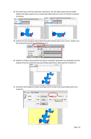 38. Kemudian hapus sisa frame pada layer sayap kanan, lalu edit objek sayap kanannya sedikit 
didepan dari objek sayap kiri terus sampai pada objek keyframe nomor 25. Setelah itu jalankan 
animasinya. 

 
39. Setelah animasi burungnya selesai dibuat kemudian kembali lagi ke menu scene 1, dengan cara 
klik tanda panah arah kiri atau klik pada scene 1. 

 
40. Setelah itu kecilkan ukuran gambar burung dan tambahkan lagi gambar burung dengan cara klik 
drag dan drop dari symbol burung yang terdapat pada library, seperti gambar di bawah ini : 

 
41. Kemudian ubah background stage nya dengan warna kuning cerah yang terdapat pada menu 
properties. 

 

 
Page | 22  
 

 