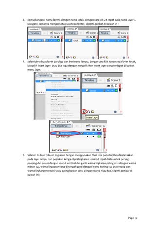3. Kemudian ganti nama layer 1 dengan nama kotak, dengan cara klik 2X tepat pada nama layer 1, 
lalu ganti namanya menjadi kotak lalu tekan enter, seperti gambar di bawah ini : 

 
4. Selanjutnya buat layer baru lagi dan beri nama lampu, dengan cara klik kanan pada layer kotak, 
lalu pilih insert layer, atau bisa juga dengan mengklik ikon insert layer yang terdapat di bawah 
menu layer. 

 

 
5. Setelah itu buat 3 buah lingkaran dengan menggunakan Oval Tool pada toolbox dan letakkan 
pada layer lampu dan posisikan ketiga objek lingkaran tersebut tepat diatas objek persegi 
panjang dan susun dengan bentuk vertikal dan ganti warna lingkaran paling atas dengan warna 
merah tua, warna lingkaran yang di tengah ganti dengan warna kuning tua atau redup dan 
warna lingkaran terkahir atau paling bawah ganti dengan warna hijau tua, seperti gambar di 
bawah ini : 

Page | 7  
 

 