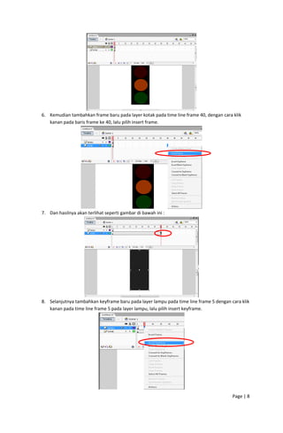  
6. Kemudian tambahkan frame baru pada layer kotak pada time line frame 40, dengan cara klik 
kanan pada baris frame ke 40, lalu pilih insert frame. 

 
7. Dan hasilnya akan terlihat seperti gambar di bawah ini : 

 
8. Selanjutnya tambahkan keyframe baru pada layer lampu pada time line frame 5 dengan cara klik 
kanan pada time line frame 5 pada layer lampu, lalu pilih insert keyframe. 

 
Page | 8  
 

 