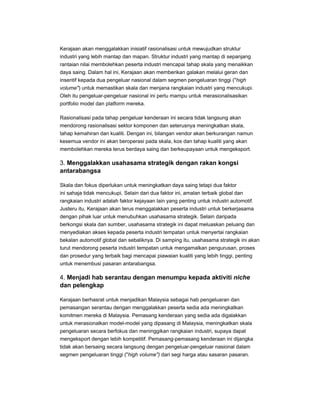 Kerajaan akan menggalakkan inisiatif rasionalisasi untuk mewujudkan struktur
industri yang lebih mantap dan mapan. Struktur industri yang mantap di sepanjang
rantaian nilai membolehkan peserta industri mencapai tahap skala yang menaikkan
daya saing. Dalam hal ini, Kerajaan akan memberikan galakan melalui geran dan
insentif kepada dua pengeluar nasional dalam segmen pengeluaran tinggi ("high
volume") untuk memastikan skala dan menjana rangkaian industri yang mencukupi.
Oleh itu pengeluar-pengeluar nasional ini perlu mampu untuk merasionalisasikan
portfolio model dan platform mereka.
Rasionalisasi pada tahap pengeluar kenderaan ini secara tidak langsung akan
mendorong rasionalisasi sektor komponen dan seterusnya meningkatkan skala,
tahap kemahiran dan kualiti. Dengan ini, bilangan vendor akan berkurangan namun
kesemua vendor ini akan beroperasi pada skala, kos dan tahap kualiti yang akan
membolehkan mereka terus berdaya saing dan berkeupayaan untuk mengeksport.
3. Menggalakkan usahasama strategik dengan rakan kongsi
antarabangsa
Skala dan fokus diperlukan untuk meningkatkan daya saing tetapi dua faktor
ini sahaja tidak mencukupi. Selain dari dua faktor ini, amalan terbaik global dan
rangkaian industri adalah faktor kejayaan lain yang penting untuk industri automotif.
Justeru itu, Kerajaan akan terus menggalakkan peserta industri untuk berkerjasama
dengan pihak luar untuk menubuhkan usahasama strategik. Selain daripada
berkongsi skala dan sumber, usahasama strategik ini dapat meluaskan peluang dan
menyediakan akses kepada peserta industri tempatan untuk menyertai rangkaian
bekalan automotif global dan sebaliknya. Di samping itu, usahasama strategik ini akan
turut mendorong peserta industri tempatan untuk mengamalkan pengurusan, proses
dan prosedur yang terbaik bagi mencapai piawaian kualiti yang lebih tinggi, penting
untuk menembusi pasaran antarabangsa.
4. Menjadi hab serantau dengan menumpu kepada aktiviti niche
dan pelengkap
Kerajaan berhasrat untuk menjadikan Malaysia sebagai hab pengeluaran dan
pemasangan serantau dengan menggalakkan peserta sedia ada meningkatkan
komitmen mereka di Malaysia. Pemasang kenderaan yang sedia ada digalakkan
untuk merasionalkan model-model yang dipasang di Malaysia, meningkatkan skala
pengeluaran secara berfokus dan meninggikan rangkaian industri, supaya dapat
mengeksport dengan lebih kompetitif. Pemasang-pemasang kenderaan ini dijangka
tidak akan bersaing secara langsung dengan pengeluar-pengeluar nasional dalam
segmen pengeluaran tinggi ("high volume") dari segi harga atau sasaran pasaran.
 