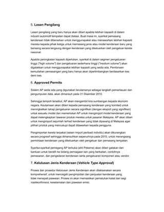5. Lesen Pengilang
Lesen pengilang yang baru hanya akan diberi apabila lebihan kapasiti di dalam
industri automotif tempatan dapat diatasi. Buat masa ini, syarikat pemasang
kenderaan tidak dibenarkan untuk menggunapakai atau menawarkan lebihan kapasiti
mereka kepada pihak ketiga untuk memasang jenis atau model kenderaan baru yang
bersaing secara langsung dengan kenderaan yang dikeluarkan oleh pengeluar kereta
nasional.
Apabila peningkatan kapasiti diperlukan, syarikat di dalam segmen pengeluaran
tinggi ("high volume") dan pengeluaran sederhana tinggi ("medium volume") akan
digalakkan untuk menggunapakai lebihan kapasiti yang sedia ada. Pembinaan
kemudahan pemasangan yang baru hanya akan dipertimbangkan berdasarkan kes
demi kes.
6. Approved Permits
Sistem AP sedia ada yang digunakan terutamanya sebagai langkah pemantauan dan
pengumpulan data, akan dimansuh pada 31 Disember 2010.
Sehingga tempoh tersebut, AP akan mengambil kira sumbangan kepada ekonomi
negara. Keutamaan akan diberi kepada pemasang kenderaan yang komited untuk
meningkatkan tahap pengeluaran secara signifikan (dengan eksport yang signifikan)
untuk sesuatu model dan memerlukan AP untuk mengimport model kenderaan yang
dapat melengkapkan tawaran produk mereka untuk pasaran Malaysia. AP akan diberi
untuk mengimport sejumlah terhad kenderaan yang tidak dipasang di Malaysia agar
pilihan produk yang mencukupi dapat ditawarkan kepada pengguna.
Pengimportan kereta terpakai (selain import peribadi individu) akan dikurangkan
secara progresif sehingga dimansuhkan sepenuhnya pada 2010, untuk merangsang
permintaan kenderaan yang dikeluarkan oleh pengeluar dan pemasang tempatan.
Syarika-syarikat pemegang AP terbuka (ahli Pekema) akan diberi galakan dan
bantuan untuk beralih ke bidang perniagaan lain yang berkaitan, contohnya
pemasaran, dan pengedaran kenderaan serta pengeluaran komponen atau vendor.
7. Kelulusan Jenis Kenderaan (Vehicle Type Approval)
Proses dan prosedur Kelulusan Jenis Kenderaan akan dilaksanakan secara
komprehensif, untuk mencegah pengimpotan dan penjualan kenderaan yang
tidak menepati piawaian. Proses ini akan memastikan pematuhan ketat dari segi
roadworthiness, keselamatan dan piawaian emisi.
 