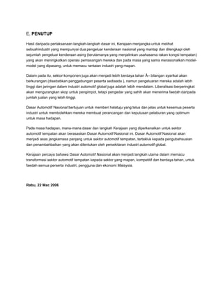 E. PENUTUP
Hasil daripada perlaksanaan langkah-langkah dasar ini, Kerajaan menjangka untuk melihat
sebuahindustri yang mempunyai dua pengeluar kenderaan nasional yang mantap dan dilengkapi oleh
sejumlah pengeluar kenderaan asing (terutamanya yang menjalinkan usahasama rakan kongsi tempatan)
yang akan meningkatkan operasi pemasangan mereka dan pada masa yang sama merasionalkan model-
model yang dipasang, untuk memacu rantaian industri yang mapan.
Dalam pada itu, sektor komponen juga akan menjadi lebih berdaya tahan Â– bilangan syarikat akan
berkurangan (disebabkan penggabungan peserta sediaada ), namun pengeluaran mereka adalah lebih
tinggi dan jaringan dalam industri automotif global juga adalah lebih mendalam. Liberalisasi berperingkat
akan mengurangkan skop untuk pengimpot, tetapi pengedar yang sahih akan menerima faedah daripada
jumlah jualan yang lebih tinggi.
Dasar Automotif Nasional bertujuan untuk memberi halatuju yang telus dan jelas untuk kesemua peserta
industri untuk membolehkan mereka membuat perancangan dan keputusan pelaburan yang optimum
untuk masa hadapan.
Pada masa hadapan, mana-mana dasar dan langkah Kerajaan yang diperkenalkan untuk sektor
automotif tempatan akan berasaskan Dasar Automotif Nasional ini. Dasar Automotif Nasional akan
menjadi asas jangkamasa panjang untuk sektor automotif tempatan, tertakluk kepada pengubahsuaian
dan penambahbaikan yang akan ditentukan oleh persekitaran industri automotif global.
Kerajaan percaya bahawa Dasar Automotif Nasional akan menjadi langkah utama dalam memacu
transformasi sektor automotif tempatan kepada sektor yang mapan, kompetitif dan berdaya tahan, untuk
faedah semua perserta industri, pengguna dan ekonomi Malaysia.
Rabu, 22 Mac 2006
 